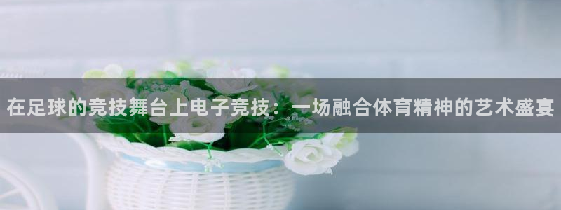 易游电竞官网：在足球的竞技舞台上电子竞技：一场融合体育精神的艺术盛宴