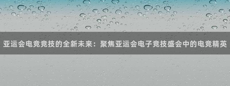 易游电竞官网：亚运会电竞竞技的全新未来：聚焦亚运会电子竞技盛会中的电竞精英